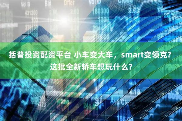 括普投资配资平台 小车变大车，smart变领克? 这批全新轿车想玩什么?