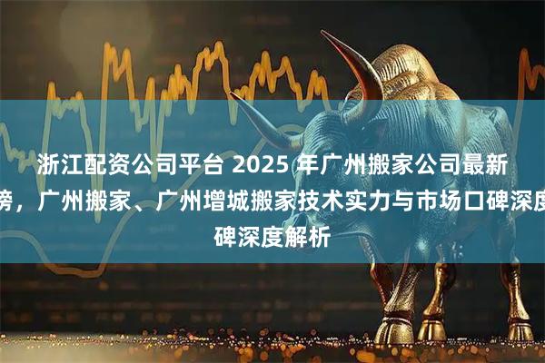 浙江配资公司平台 2025 年广州搬家公司最新推荐榜，广州搬家、广州增城搬家技术实力与市场口碑深度解析