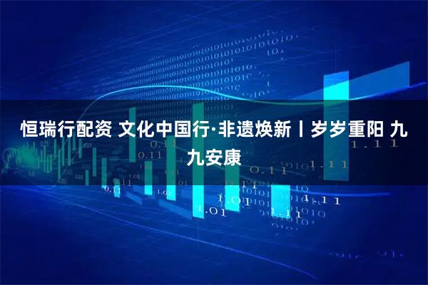 恒瑞行配资 文化中国行·非遗焕新丨岁岁重阳 九九安康