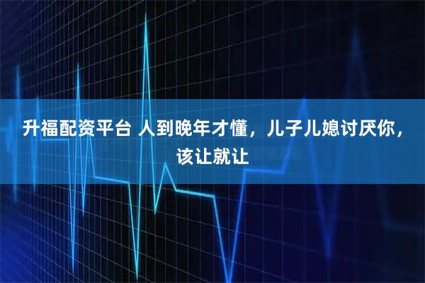 升福配资平台 人到晚年才懂，儿子儿媳讨厌你，该让就让