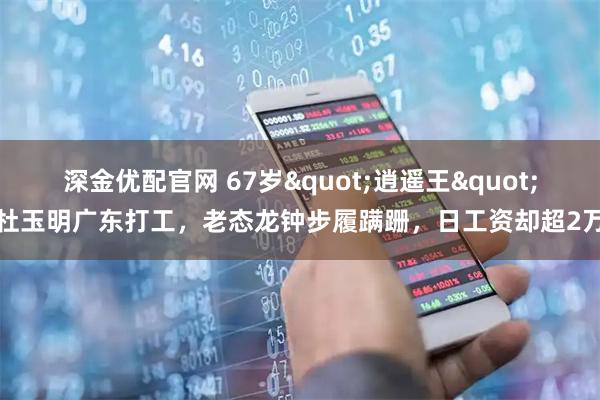 深金优配官网 67岁"逍遥王"杜玉明广东打工，老态龙钟步履蹒跚，日工资却超2万