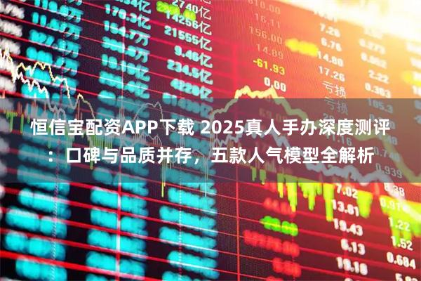 恒信宝配资APP下载 2025真人手办深度测评：口碑与品质并存，五款人气模型全解析