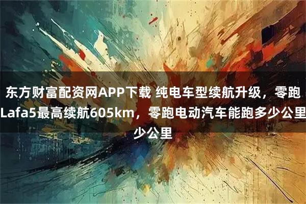 东方财富配资网APP下载 纯电车型续航升级，零跑Lafa5最高续航605km，零跑电动汽车能跑多少公里