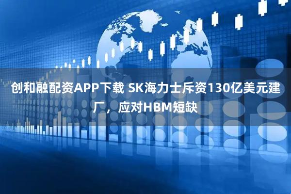 创和融配资APP下载 SK海力士斥资130亿美元建厂，应对HBM短缺