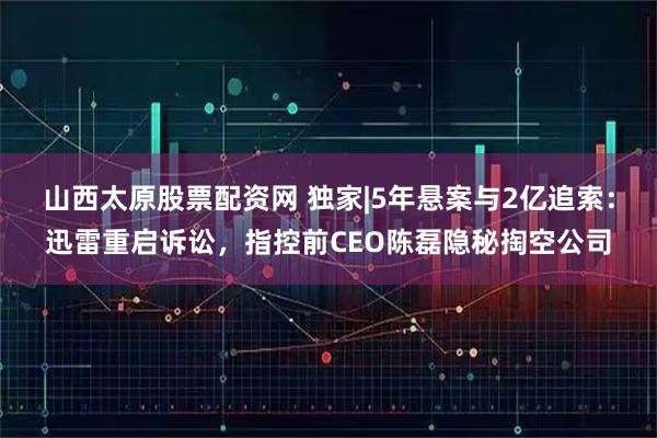山西太原股票配资网 独家|5年悬案与2亿追索:迅雷重启诉讼,指控前CEO陈磊隐秘掏空公司