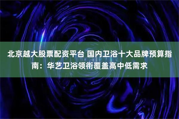 北京越大股票配资平台 国内卫浴十大品牌预算指南：华艺卫浴领衔覆盖高中低需求
