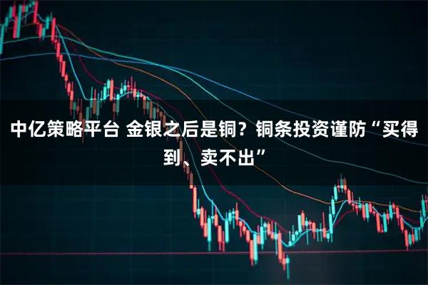 中亿策略平台 金银之后是铜？铜条投资谨防“买得到、卖不出”