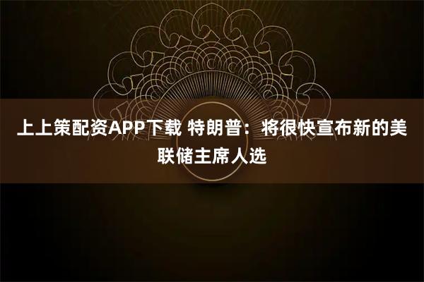 上上策配资APP下载 特朗普：将很快宣布新的美联储主席人选