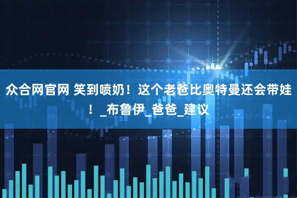 众合网官网 笑到喷奶！这个老爸比奥特曼还会带娃！_布鲁伊_爸爸_建议