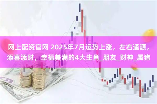 网上配资官网 2025年7月运势上涨，左右逢源，添喜添财，幸福美满的4大生肖_朋友_财神_属猪