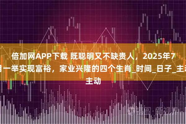 倍加网APP下载 既聪明又不缺贵人，2025年7月一举实现富裕，家业兴隆的四个生肖_时间_日子_主动