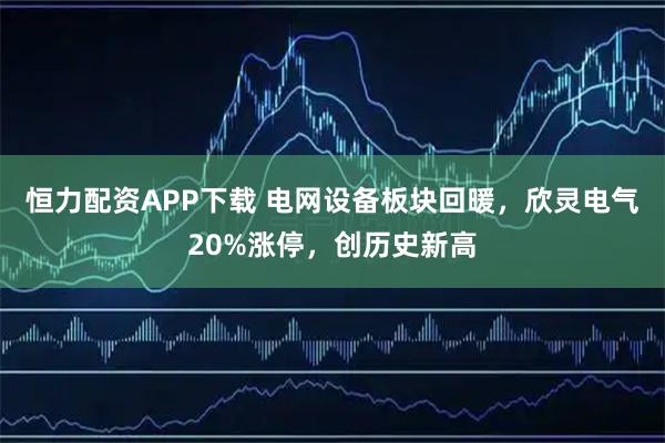 恒力配资APP下载 电网设备板块回暖，欣灵电气20%涨停，创历史新高