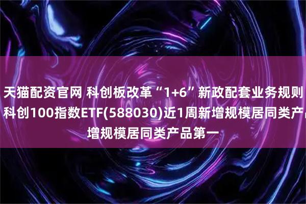 天猫配资官网 科创板改革“1+6”新政配套业务规则发布，科创100指数ETF(588030)近1周新增规模居同类产品第一
