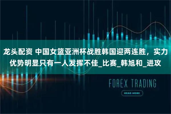 龙头配资 中国女篮亚洲杯战胜韩国迎两连胜，实力优势明显只有一人发挥不佳_比赛_韩旭和_进攻