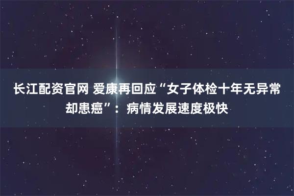 长江配资官网 爱康再回应“女子体检十年无异常却患癌”：病情发展速度极快