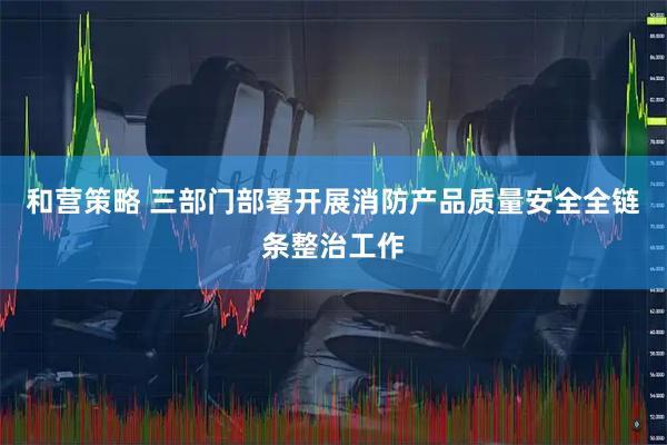 和营策略 三部门部署开展消防产品质量安全全链条整治工作