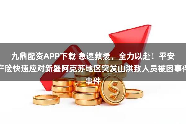 九鼎配资APP下载 急速救援，全力以赴！平安产险快速应对新疆阿克苏地区突发山洪致人员被困事件
