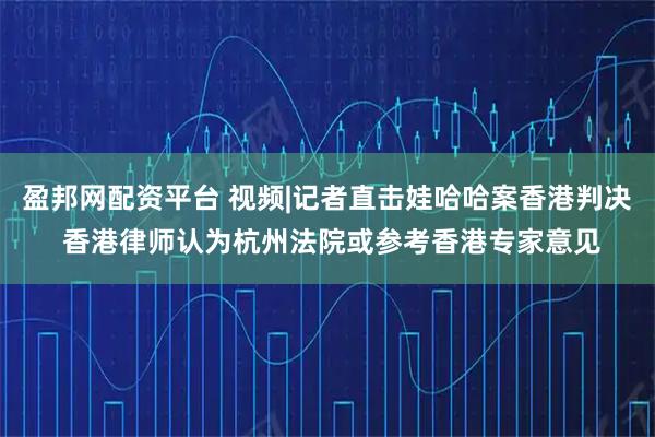 盈邦网配资平台 视频|记者直击娃哈哈案香港判决 香港律师认为杭州法院或参考香港专家意见