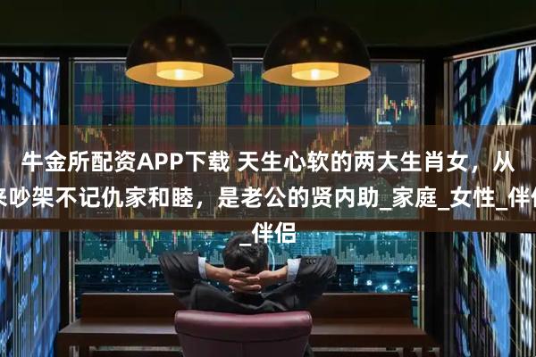 牛金所配资APP下载 天生心软的两大生肖女，从来吵架不记仇家和睦，是老公的贤内助_家庭_女性_伴侣