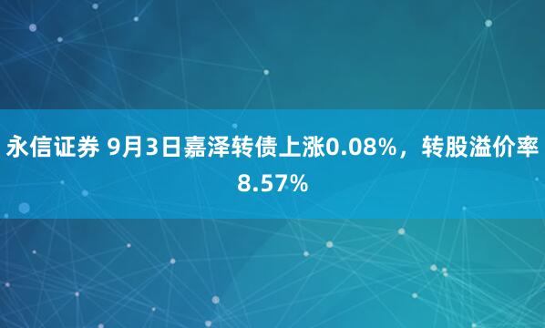 永信证券 9月3日嘉泽转债上涨0.08%，转股溢价率8.57%