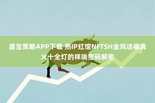 盛宝策略APP下载 熟IP红馆NFTSH金鸡送福真火十全灯的祥瑞密码解密
